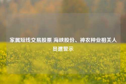 家属短线交易股票 海峡股份、神农种业相关人员遭警示