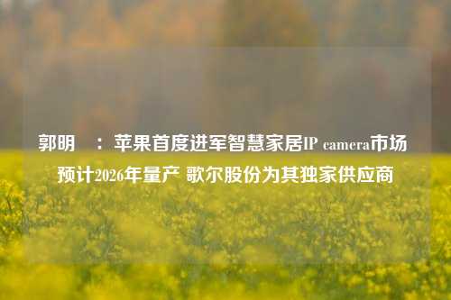 郭明錤：苹果首度进军智慧家居IP camera市场 预计2026年量产 歌尔股份为其独家供应商