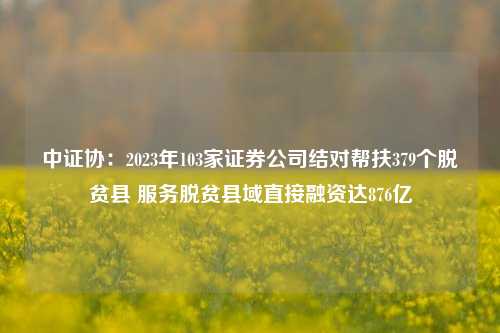 中证协：2023年103家证券公司结对帮扶379个脱贫县 服务脱贫县域直接融资达876亿