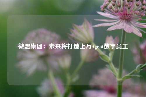 微盟集团：未来将打造上万Agent数字员工