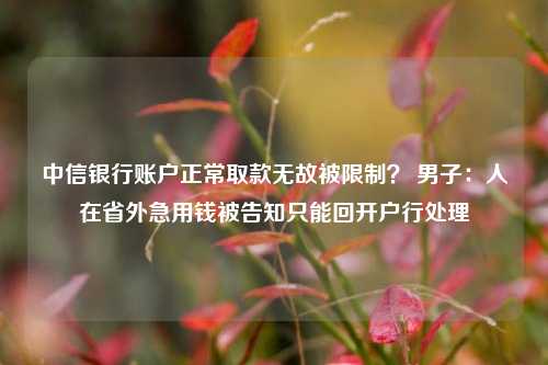 中信银行账户正常取款无故被限制？ 男子：人在省外急用钱被告知只能回开户行处理