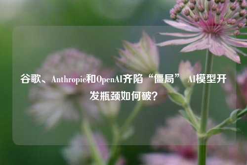 谷歌、Anthropic和OpenAI齐陷“僵局” AI模型开发瓶颈如何破？