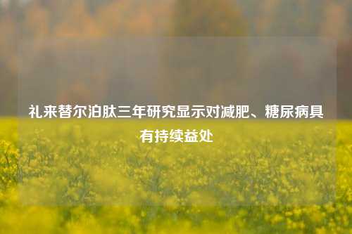 礼来替尔泊肽三年研究显示对减肥、糖尿病具有持续益处