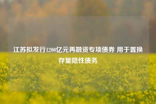 江苏拟发行1200亿元再融资专项债券 用于置换存量隐性债务