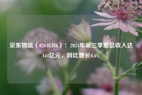 京东物流（02618.HK）：2024年第三季度总收入达444亿元，同比增长6.6%