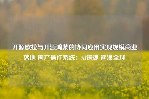 开源欧拉与开源鸿蒙的协同应用实现规模商业落地 国产操作系统：AI铸魂 逐浪全球