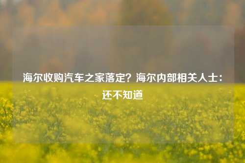 海尔收购汽车之家落定？海尔内部相关人士：还不知道