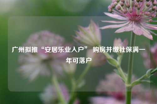 广州拟推“安居乐业入户” 购房并缴社保满一年可落户