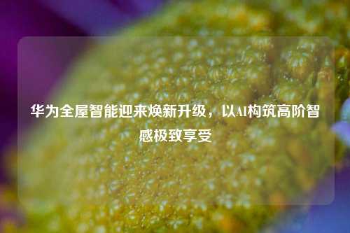 华为全屋智能迎来焕新升级，以AI构筑高阶智感极致享受