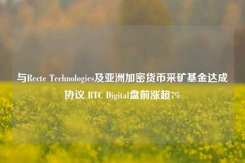 与Recte Technologies及亚洲加密货币采矿基金达成协议 BTC Digital盘前涨超7%