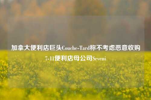 加拿大便利店巨头Couche-Tard称不考虑恶意收购7-11便利店母公司Seveni