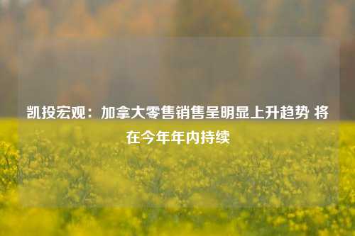 凯投宏观：加拿大零售销售呈明显上升趋势 将在今年年内持续