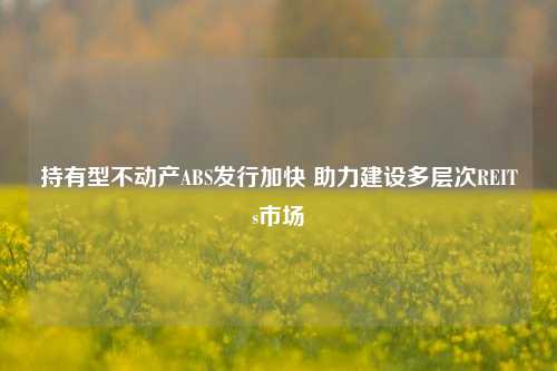 持有型不动产ABS发行加快 助力建设多层次REITs市场