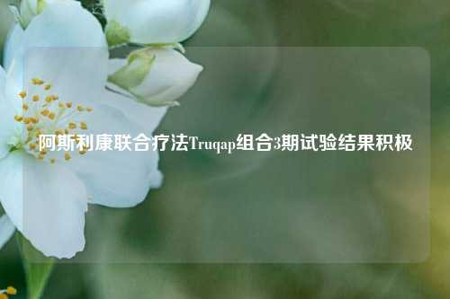 阿斯利康联合疗法Truqap组合3期试验结果积极