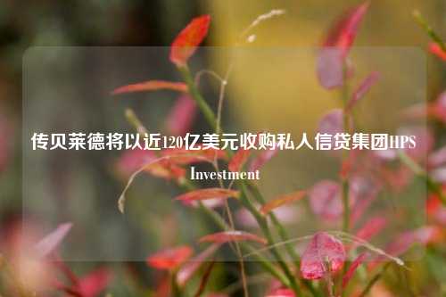 传贝莱德将以近120亿美元收购私人信贷集团HPS Investment