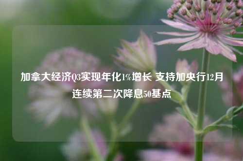 加拿大经济Q3实现年化1%增长 支持加央行12月连续第二次降息50基点