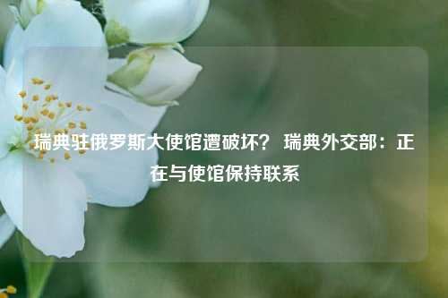 瑞典驻俄罗斯大使馆遭破坏？ 瑞典外交部：正在与使馆保持联系