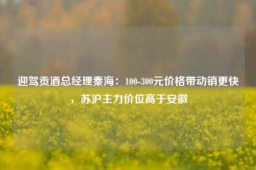 迎驾贡酒总经理秦海：100-300元价格带动销更快，苏沪主力价位高于安徽