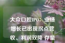 大众口腔IPO：业绩增长已出现拐点营收、利润双降 存量时代前景有限战投方仅剩三名自然人