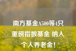 南方基金A500等4只重磅指数基金 纳入个人养老金！