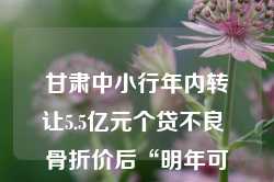 甘肃中小行年内转让5.5亿元个贷不良 骨折价后“明年可能更低”