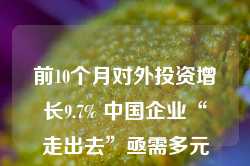 前10个月对外投资增长9.7% 中国企业“走出去”亟需多元配套护航