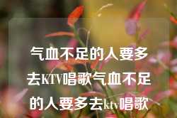 气血不足的人要多去KTV唱歌气血不足的人要多去ktv唱歌吗，气血不足的人是否应该多去KTV唱歌？