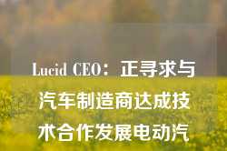 Lucid CEO：正寻求与汽车制造商达成技术合作发展电动汽车