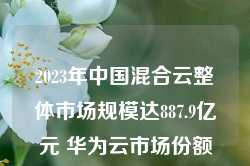 2023年中国混合云整体市场规模达887.9亿元 华为云市场份额居首位