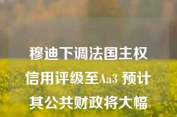 穆迪下调法国主权信用评级至Aa3 预计其公共财政将大幅减弱