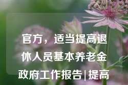 官方，适当提高退休人员基本养老金政府工作报告|提高退休人员基本养老金，政府工作报告，适当提高退休人员基本养老金的官方决策