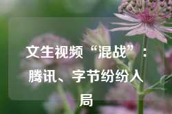 文生视频“混战”：腾讯、字节纷纷入局