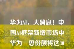 华为AI，大消息！中国AI框架新增市场中华为昇思份额将达30%