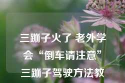 三蹦子火了 老外学会“倒车请注意”三蹦子驾驶方法教学，三蹦子热潮，老外学习倒车请注意三蹦子驾驶教学技巧