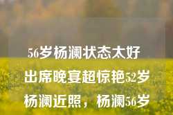 56岁杨澜状态太好 出席晚宴超惊艳52岁杨澜近照，杨澜56岁状态惊艳，出席晚宴风采照人，与52岁时的她同样魅力四溢