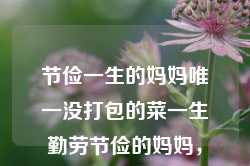 节俭一生的妈妈唯一没打包的菜一生勤劳节俭的妈妈，勤劳节俭的妈妈，唯一未打包的菜见证了一生的珍爱