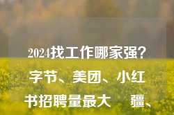 2024找工作哪家强？字节、美团、小红书招聘量最大 ⼤疆、滴滴、华为出海岗⽉薪超6万元