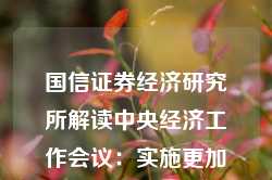 国信证券经济研究所解读中央经济工作会议：实施更加积极有为的宏观政策，扩大国内需求