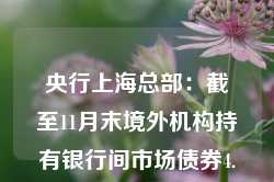 央行上海总部：截至11月末境外机构持有银行间市场债券4.15万亿元 约占银行间债券市场总托管量的2.7%