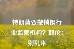 特朗普要撤销银行业监管机构？耶伦：别乱来