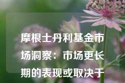 摩根士丹利基金市场洞察：市场更长期的表现或取决于国内政策力度与外需压力之间的平衡