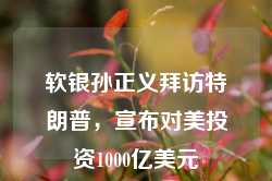 软银孙正义拜访特朗普，宣布对美投资1000亿美元