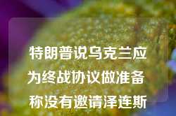 特朗普说乌克兰应为终战协议做准备 称没有邀请泽连斯基出席就职典礼